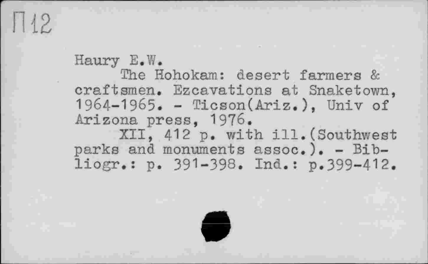 ﻿П12
Haury E.W.
The Hohokam: desert farmers & craftsmen. Ezcavations at Snaketown, I964-I965. - Ticson(Ariz.), Univ of Arizona press, 1976.
XII, 412 p. with ill.(Southwest parks and monuments assoc.). - Bib-liogr.: p. 391-398. Ind.: p.399-412.